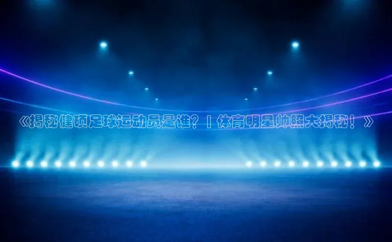 星空·体育综合APP下载官网百度手机助手《揭秘健硕足球运动员是谁？| 体育明星帅照大揭秘！》