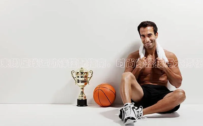 星空·体育中国官方网哇咔哇咔文化束脚足球运动裤搭配指南，时尚穿搭技巧大揭秘