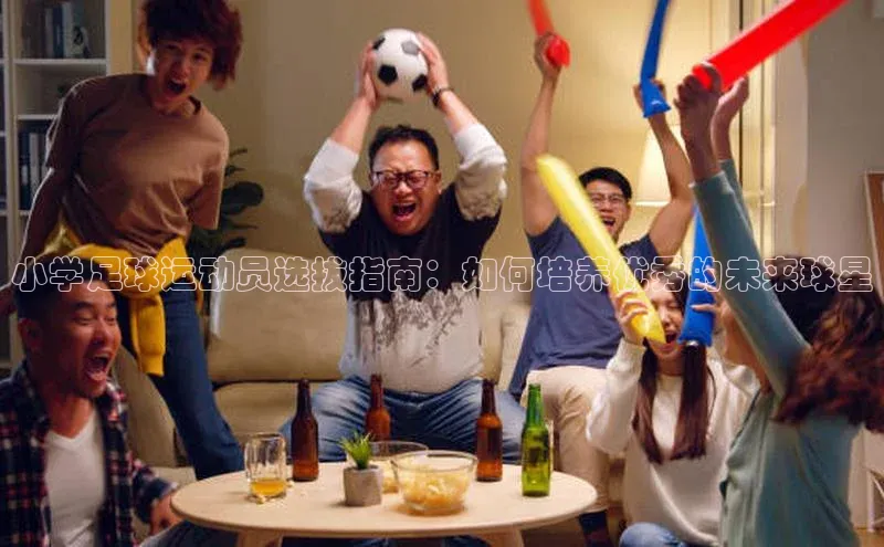 星空体育网页版登录入口同程小学足球运动员选拔指南：如何培养优秀的未来球星