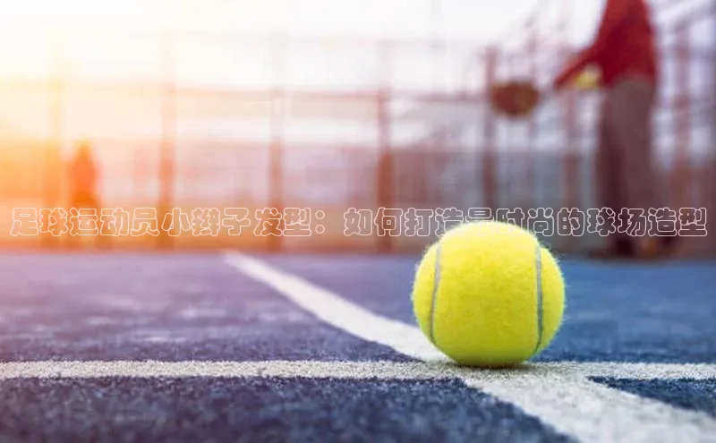 星空综合体育全站app巴美列捷福足球运动员小辫子发型：如何打造最时尚的球场造型