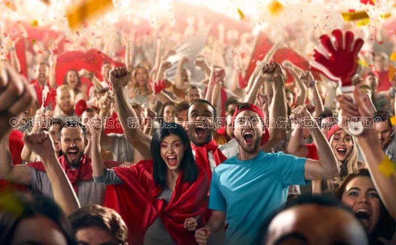 星空·体育综合APP下载官网颐驰 06QQ运动：轻松体验，精准切换——如何无缝切换你的运动赛事频道？