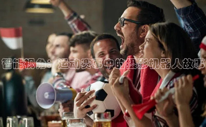 智能视角：运动赛事中的摄影机器人故事